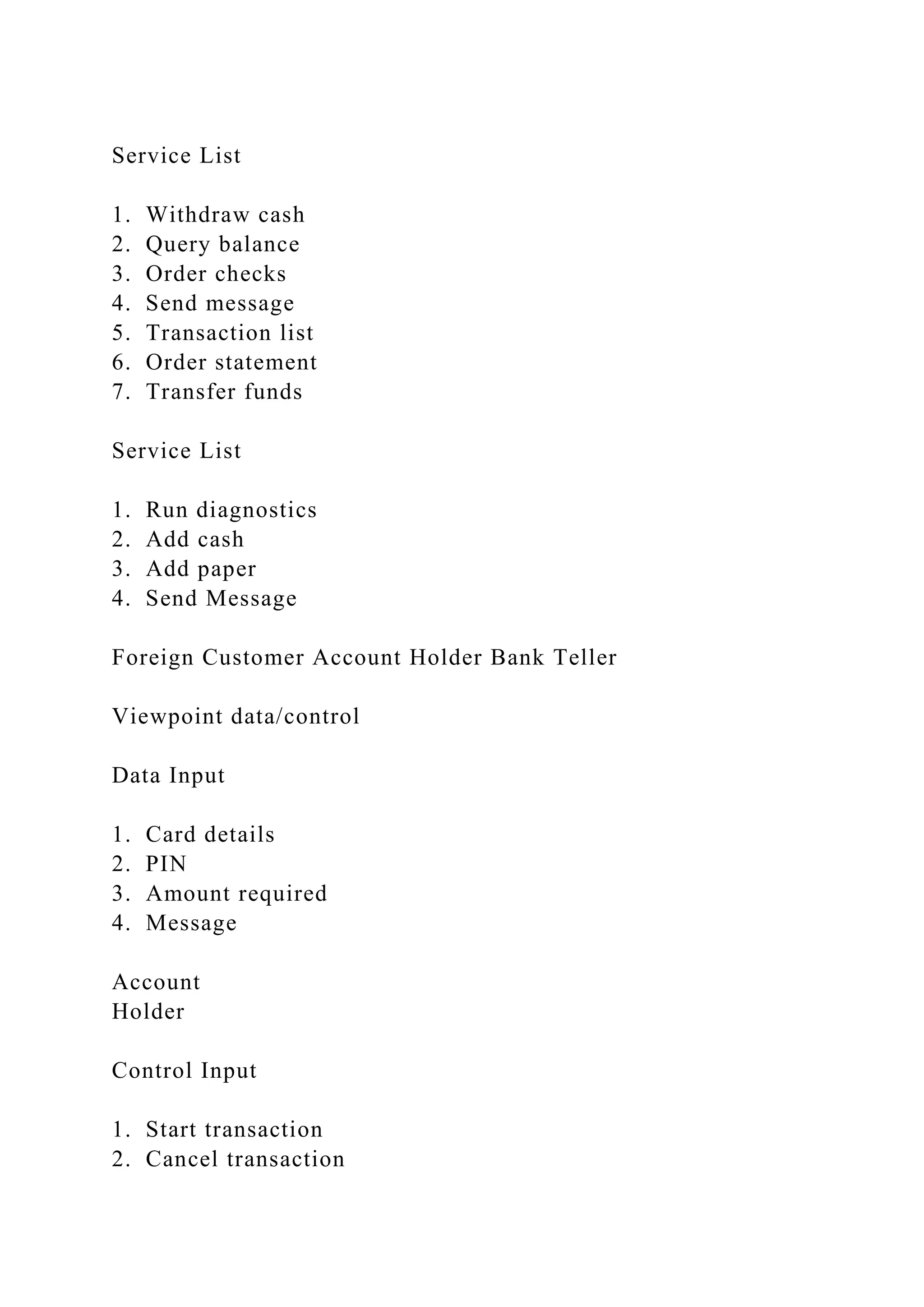 Service List
1. Withdraw cash
2. Query balance
3. Order checks
4. Send message
5. Transaction list
6. Order statement
7. Transfer funds
Service List
1. Run diagnostics
2. Add cash
3. Add paper
4. Send Message
Foreign Customer Account Holder Bank Teller
Viewpoint data/control
Data Input
1. Card details
2. PIN
3. Amount required
4. Message
Account
Holder
Control Input
1. Start transaction
2. Cancel transaction
 