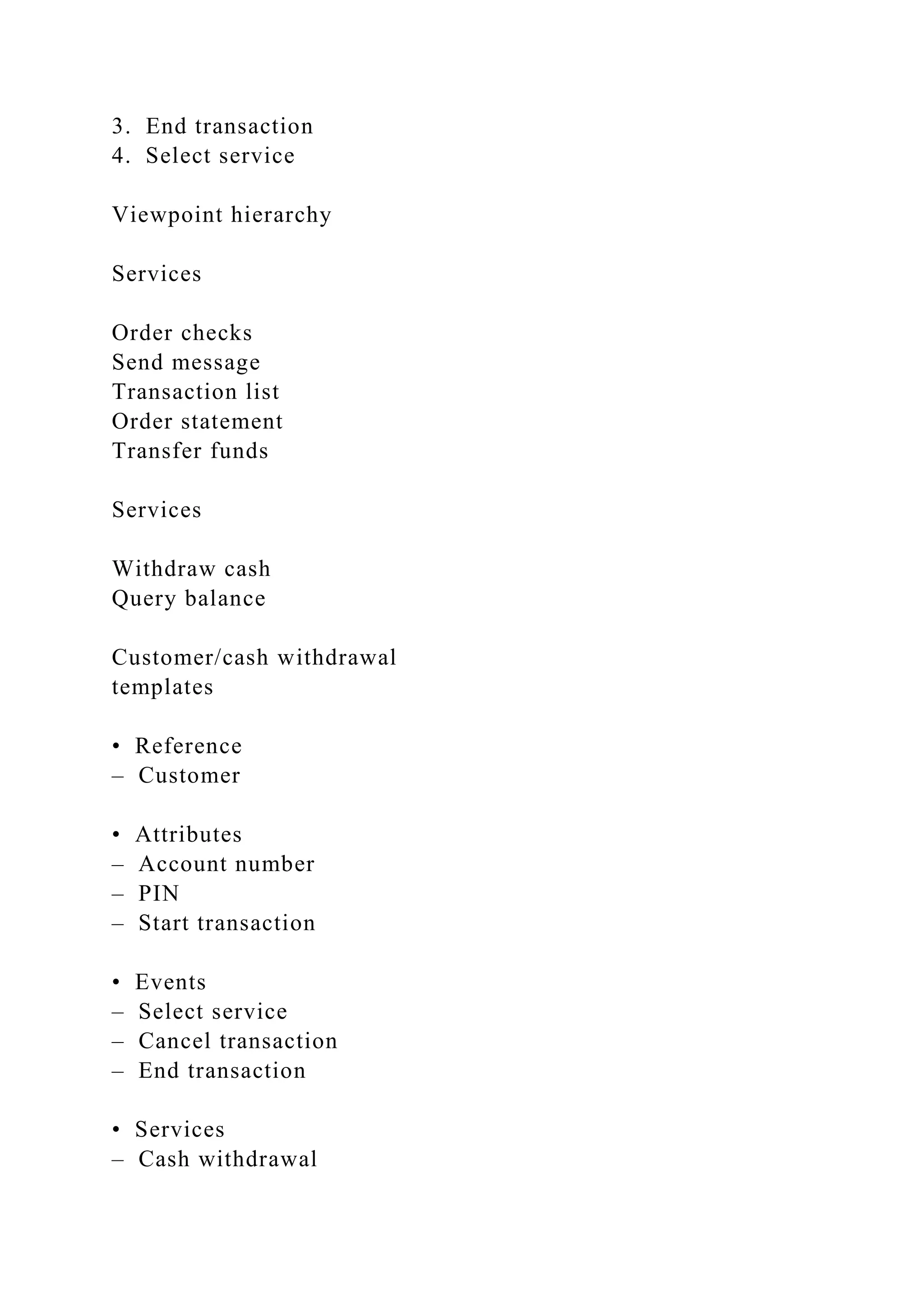 3. End transaction
4. Select service
Viewpoint hierarchy
Services
Order checks
Send message
Transaction list
Order statement
Transfer funds
Services
Withdraw cash
Query balance
Customer/cash withdrawal
templates
• Reference
– Customer
• Attributes
– Account number
– PIN
– Start transaction
• Events
– Select service
– Cancel transaction
– End transaction
• Services
– Cash withdrawal
 