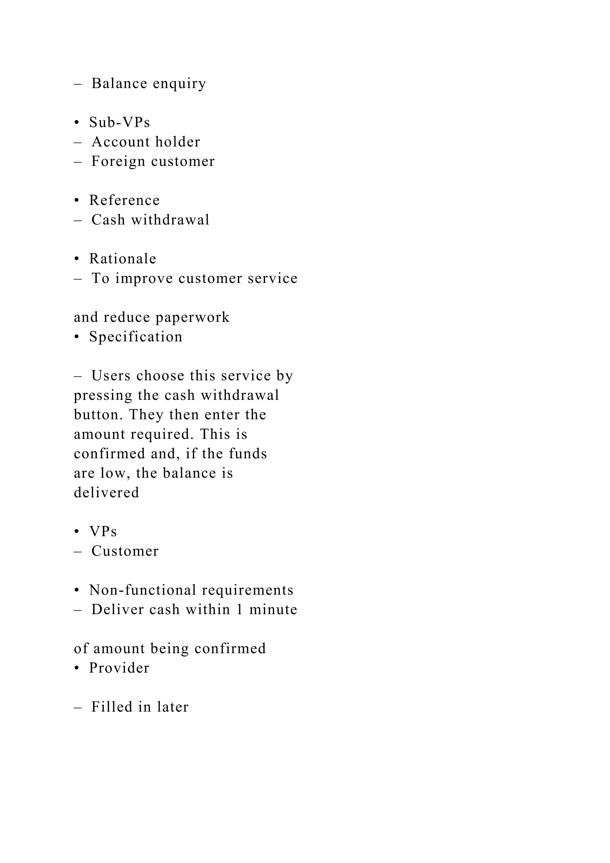 – Balance enquiry
• Sub-VPs
– Account holder
– Foreign customer
• Reference
– Cash withdrawal
• Rationale
– To improve customer service
and reduce paperwork
• Specification
– Users choose this service by
pressing the cash withdrawal
button. They then enter the
amount required. This is
confirmed and, if the funds
are low, the balance is
delivered
• VPs
– Customer
• Non-functional requirements
– Deliver cash within 1 minute
of amount being confirmed
• Provider
– Filled in later
 
