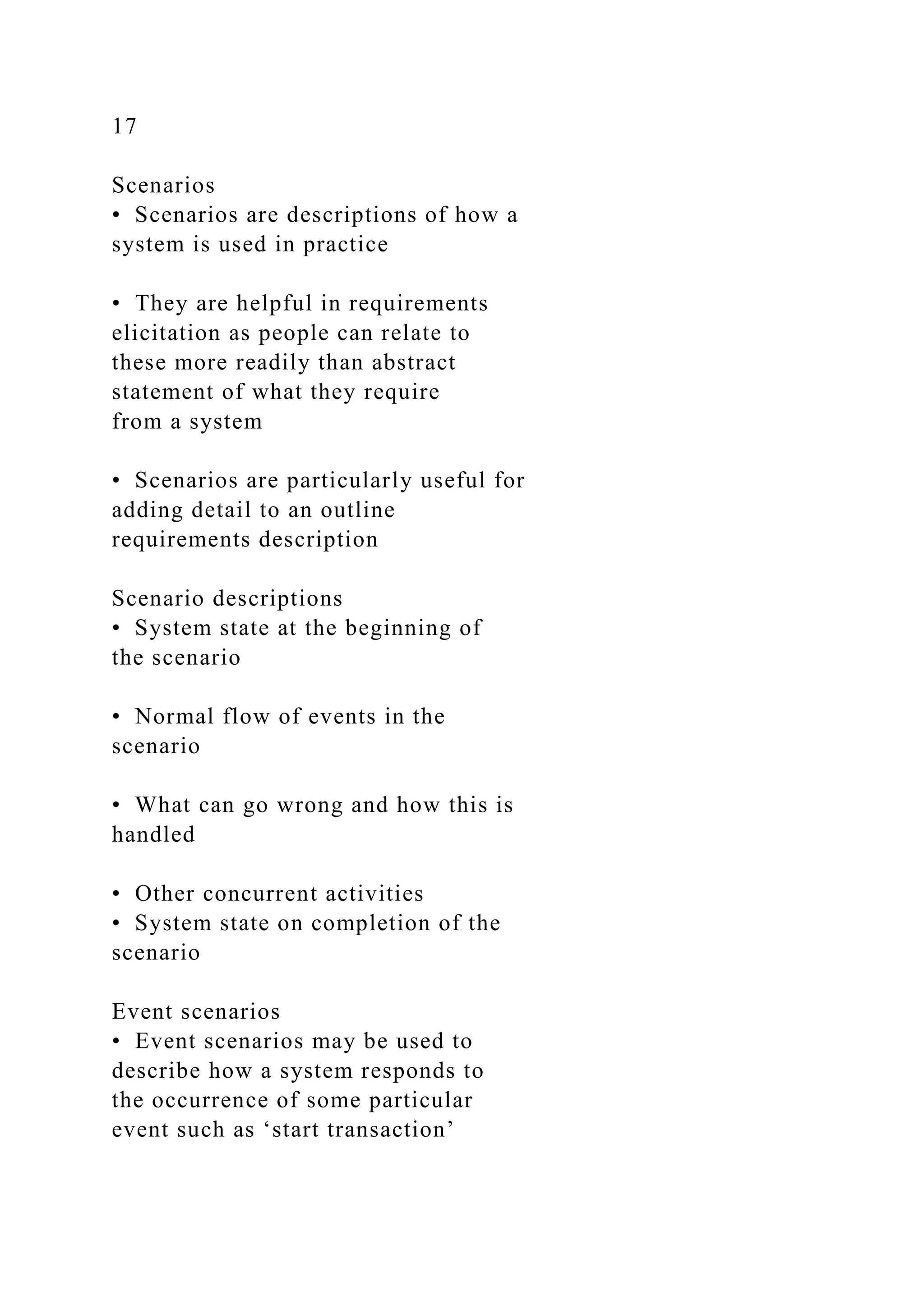 17
Scenarios
• Scenarios are descriptions of how a
system is used in practice
• They are helpful in requirements
elicitation as people can relate to
these more readily than abstract
statement of what they require
from a system
• Scenarios are particularly useful for
adding detail to an outline
requirements description
Scenario descriptions
• System state at the beginning of
the scenario
• Normal flow of events in the
scenario
• What can go wrong and how this is
handled
• Other concurrent activities
• System state on completion of the
scenario
Event scenarios
• Event scenarios may be used to
describe how a system responds to
the occurrence of some particular
event such as ‘start transaction’
 
