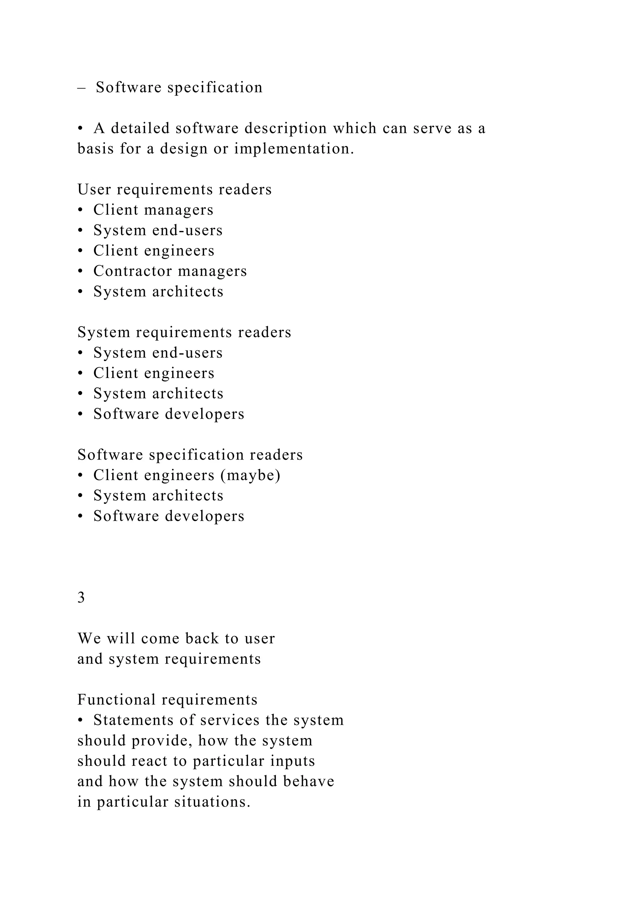 – Software specification
• A detailed software description which can serve as a
basis for a design or implementation.
User requirements readers
• Client managers
• System end-users
• Client engineers
• Contractor managers
• System architects
System requirements readers
• System end-users
• Client engineers
• System architects
• Software developers
Software specification readers
• Client engineers (maybe)
• System architects
• Software developers
3
We will come back to user
and system requirements
Functional requirements
• Statements of services the system
should provide, how the system
should react to particular inputs
and how the system should behave
in particular situations.
 