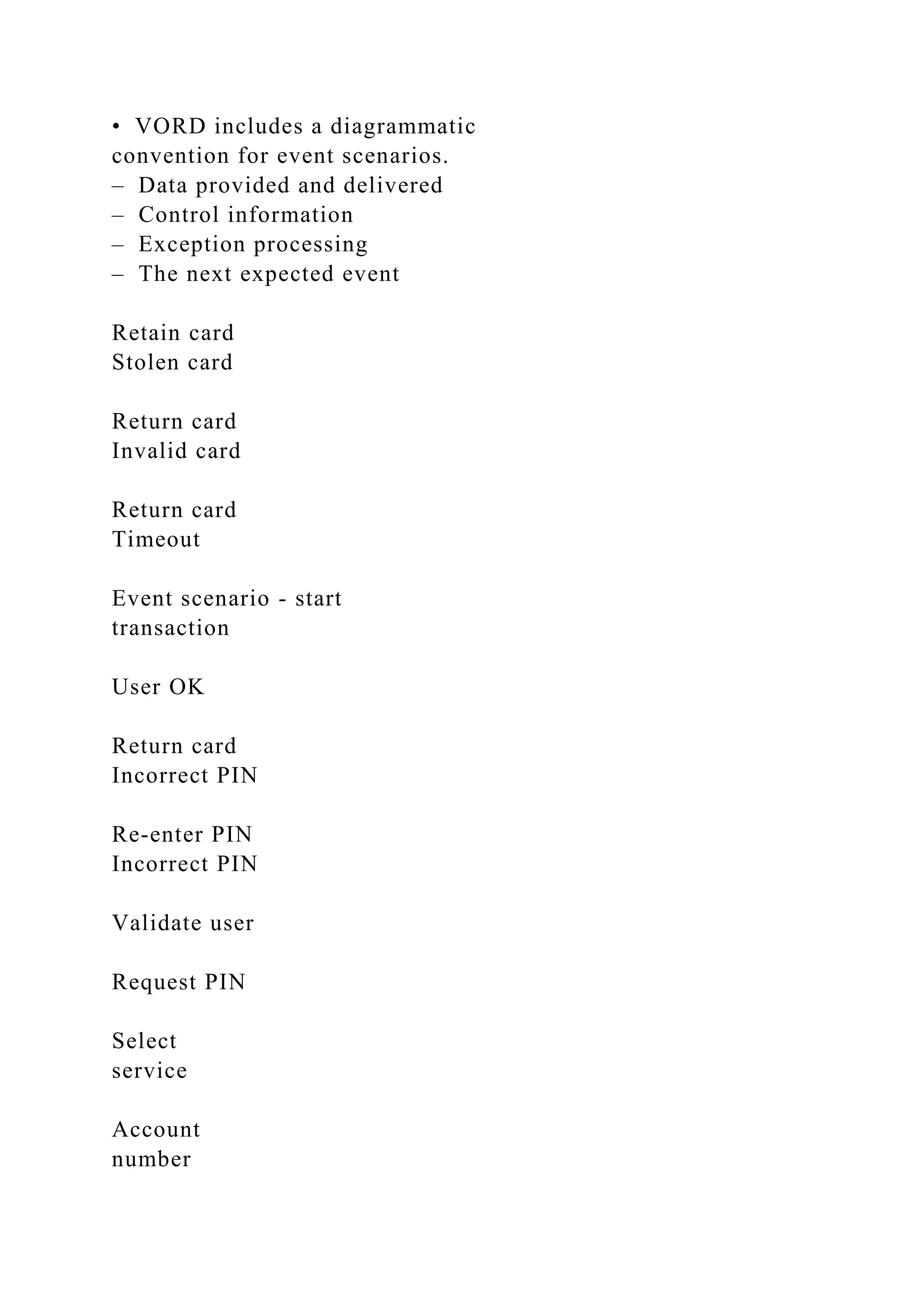 • VORD includes a diagrammatic
convention for event scenarios.
– Data provided and delivered
– Control information
– Exception processing
– The next expected event
Retain card
Stolen card
Return card
Invalid card
Return card
Timeout
Event scenario - start
transaction
User OK
Return card
Incorrect PIN
Re-enter PIN
Incorrect PIN
Validate user
Request PIN
Select
service
Account
number
 