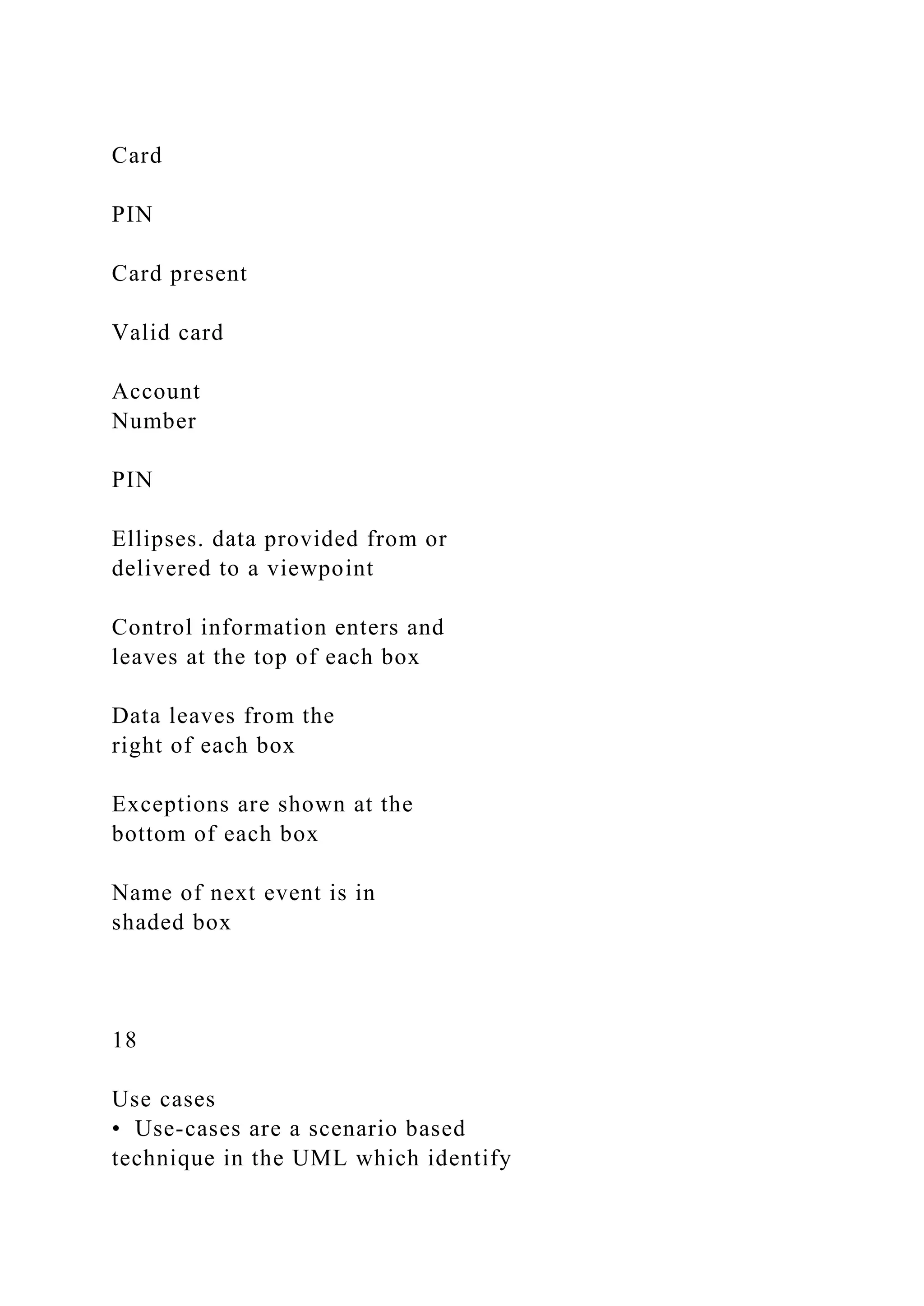 Card
PIN
Card present
Valid card
Account
Number
PIN
Ellipses. data provided from or
delivered to a viewpoint
Control information enters and
leaves at the top of each box
Data leaves from the
right of each box
Exceptions are shown at the
bottom of each box
Name of next event is in
shaded box
18
Use cases
• Use-cases are a scenario based
technique in the UML which identify
 