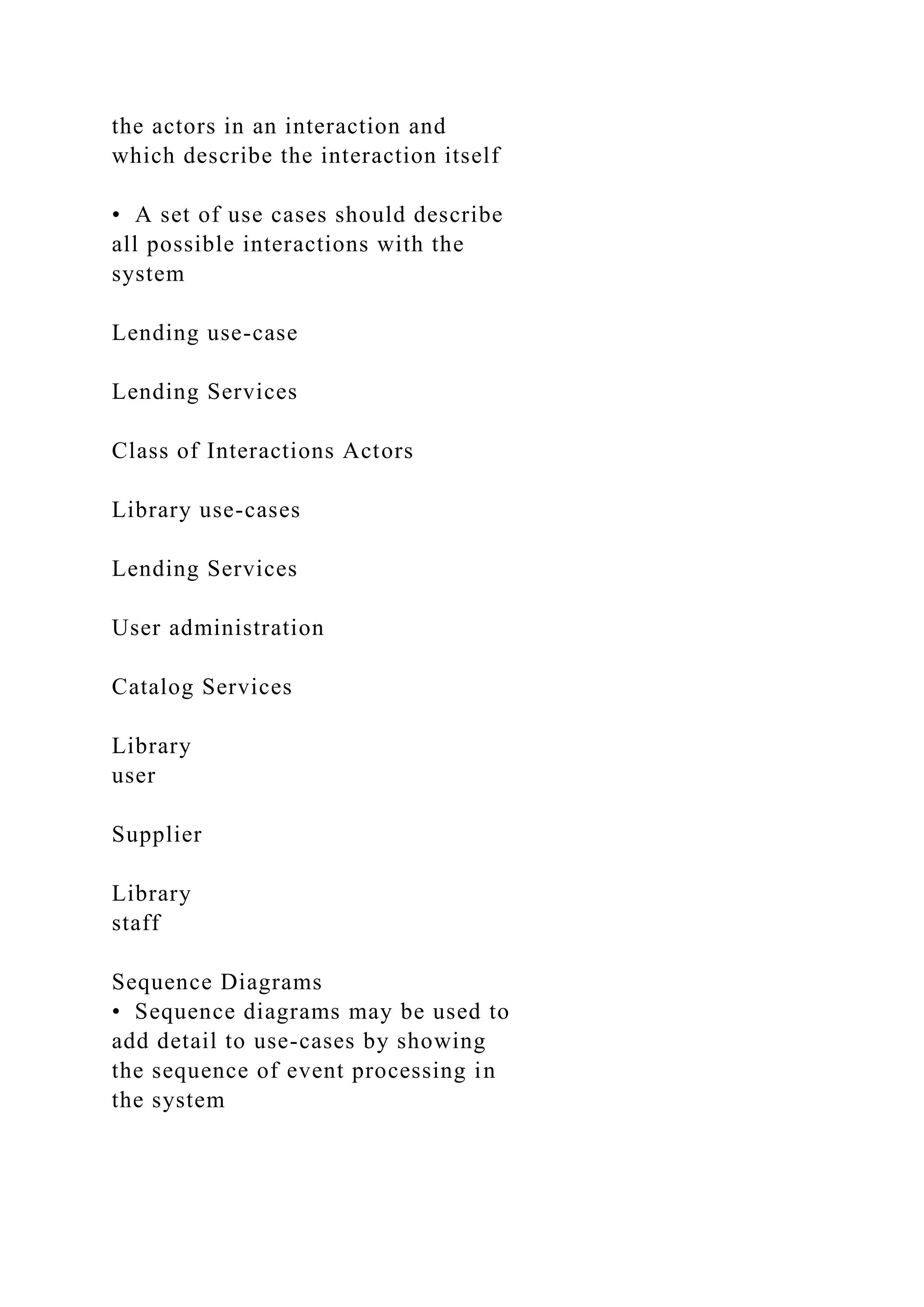 the actors in an interaction and
which describe the interaction itself
• A set of use cases should describe
all possible interactions with the
system
Lending use-case
Lending Services
Class of Interactions Actors
Library use-cases
Lending Services
User administration
Catalog Services
Library
user
Supplier
Library
staff
Sequence Diagrams
• Sequence diagrams may be used to
add detail to use-cases by showing
the sequence of event processing in
the system
 