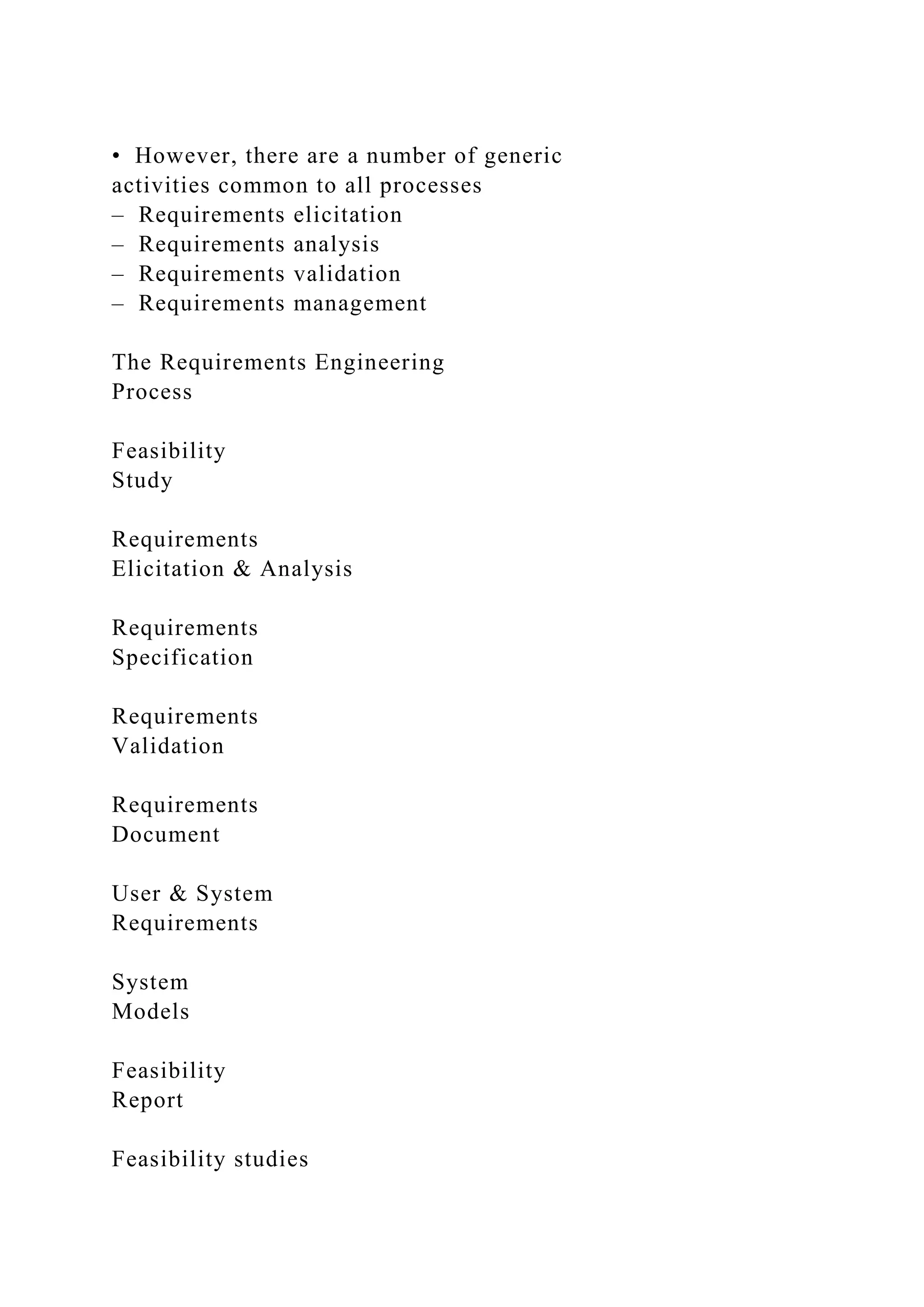 • However, there are a number of generic
activities common to all processes
– Requirements elicitation
– Requirements analysis
– Requirements validation
– Requirements management
The Requirements Engineering
Process
Feasibility
Study
Requirements
Elicitation & Analysis
Requirements
Specification
Requirements
Validation
Requirements
Document
User & System
Requirements
System
Models
Feasibility
Report
Feasibility studies
 