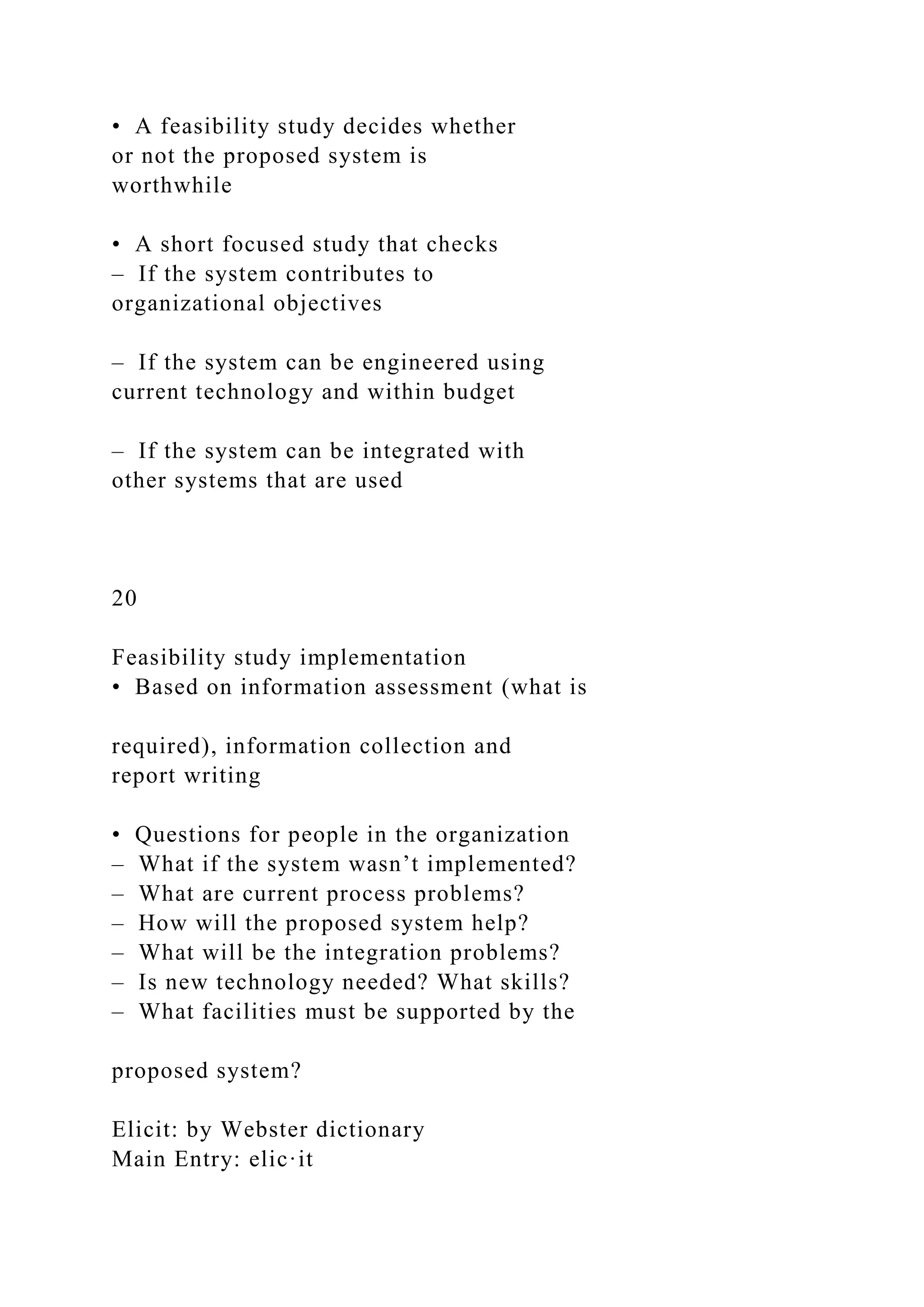 • A feasibility study decides whether
or not the proposed system is
worthwhile
• A short focused study that checks
– If the system contributes to
organizational objectives
– If the system can be engineered using
current technology and within budget
– If the system can be integrated with
other systems that are used
20
Feasibility study implementation
• Based on information assessment (what is
required), information collection and
report writing
• Questions for people in the organization
– What if the system wasn’t implemented?
– What are current process problems?
– How will the proposed system help?
– What will be the integration problems?
– Is new technology needed? What skills?
– What facilities must be supported by the
proposed system?
Elicit: by Webster dictionary
Main Entry: elic·it
 