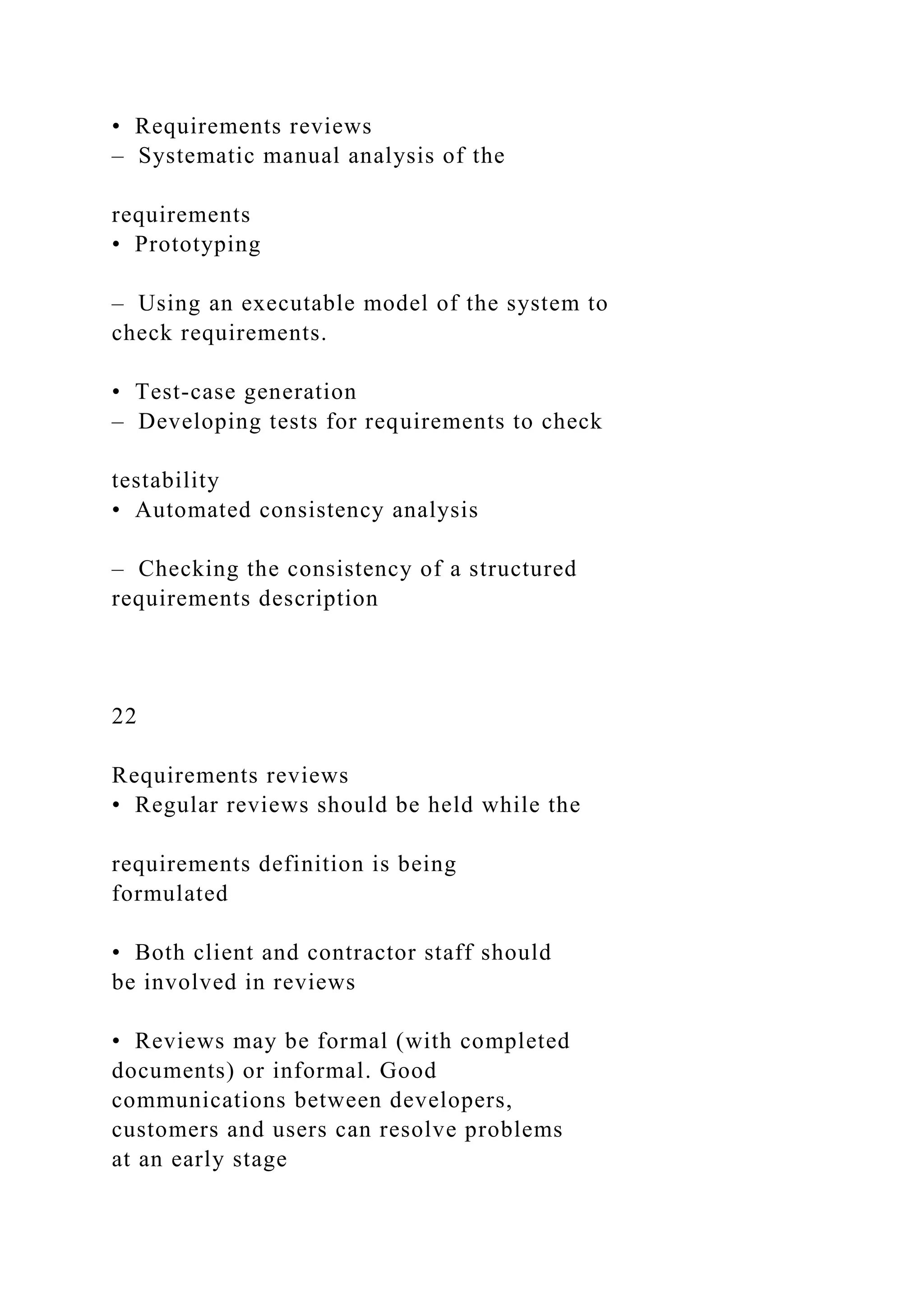 • Requirements reviews
– Systematic manual analysis of the
requirements
• Prototyping
– Using an executable model of the system to
check requirements.
• Test-case generation
– Developing tests for requirements to check
testability
• Automated consistency analysis
– Checking the consistency of a structured
requirements description
22
Requirements reviews
• Regular reviews should be held while the
requirements definition is being
formulated
• Both client and contractor staff should
be involved in reviews
• Reviews may be formal (with completed
documents) or informal. Good
communications between developers,
customers and users can resolve problems
at an early stage
 