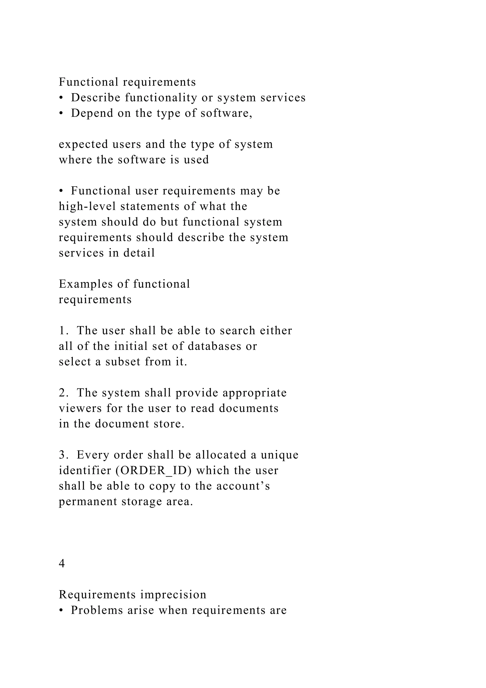 Functional requirements
• Describe functionality or system services
• Depend on the type of software,
expected users and the type of system
where the software is used
• Functional user requirements may be
high-level statements of what the
system should do but functional system
requirements should describe the system
services in detail
Examples of functional
requirements
1. The user shall be able to search either
all of the initial set of databases or
select a subset from it.
2. The system shall provide appropriate
viewers for the user to read documents
in the document store.
3. Every order shall be allocated a unique
identifier (ORDER_ID) which the user
shall be able to copy to the account’s
permanent storage area.
4
Requirements imprecision
• Problems arise when requirements are
 