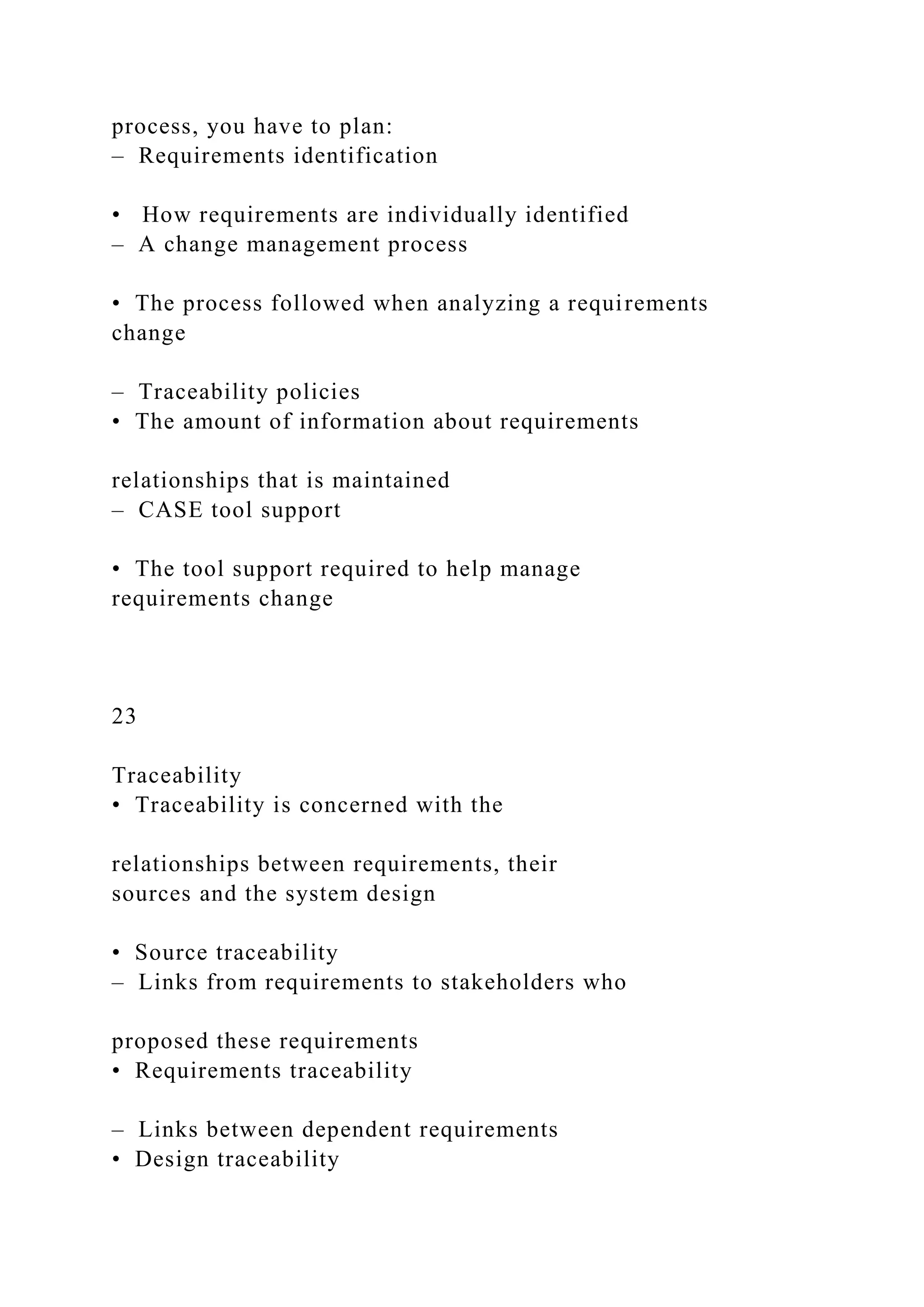 process, you have to plan:
– Requirements identification
• How requirements are individually identified
– A change management process
• The process followed when analyzing a requirements
change
– Traceability policies
• The amount of information about requirements
relationships that is maintained
– CASE tool support
• The tool support required to help manage
requirements change
23
Traceability
• Traceability is concerned with the
relationships between requirements, their
sources and the system design
• Source traceability
– Links from requirements to stakeholders who
proposed these requirements
• Requirements traceability
– Links between dependent requirements
• Design traceability
 