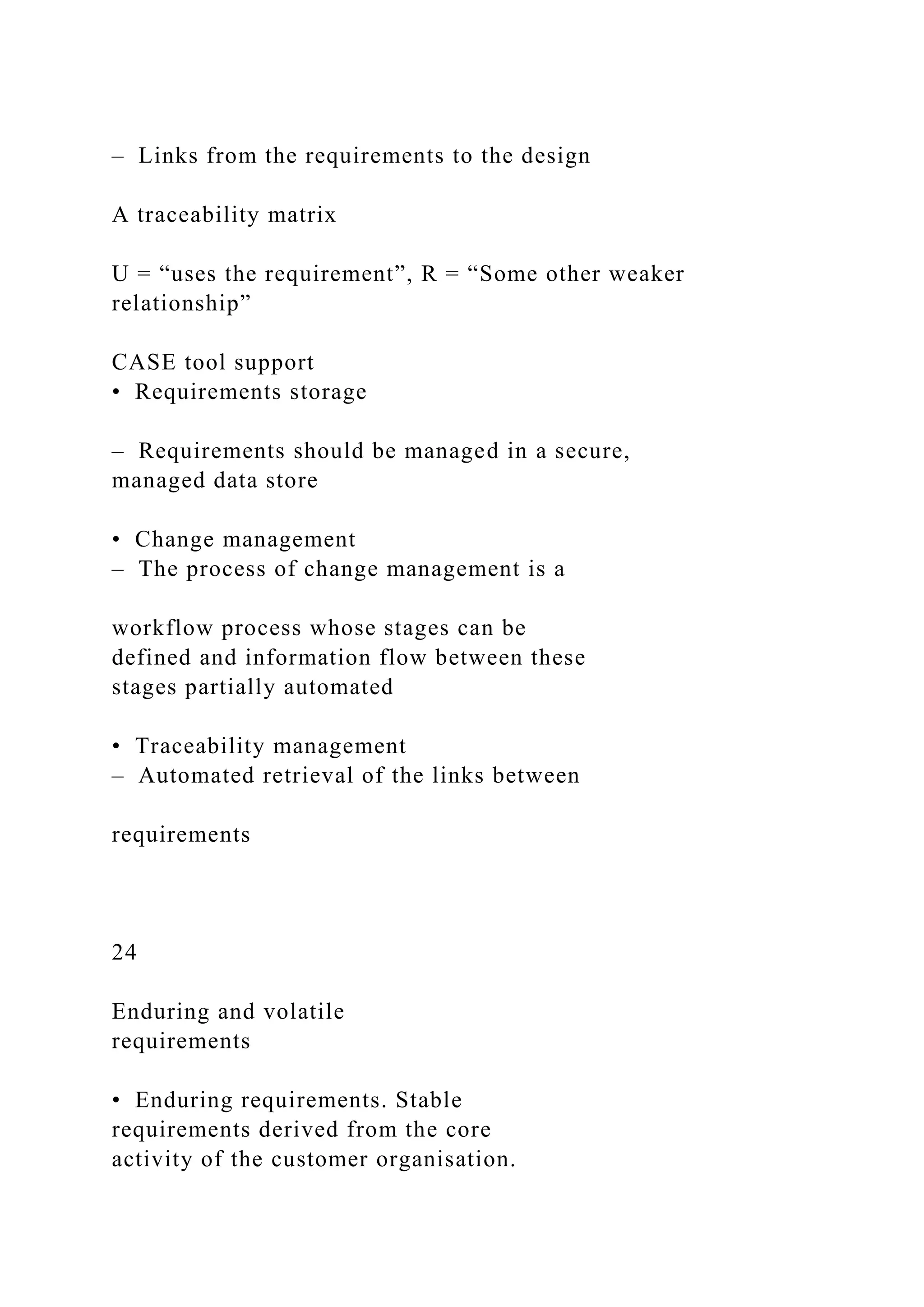 – Links from the requirements to the design
A traceability matrix
U = “uses the requirement”, R = “Some other weaker
relationship”
CASE tool support
• Requirements storage
– Requirements should be managed in a secure,
managed data store
• Change management
– The process of change management is a
workflow process whose stages can be
defined and information flow between these
stages partially automated
• Traceability management
– Automated retrieval of the links between
requirements
24
Enduring and volatile
requirements
• Enduring requirements. Stable
requirements derived from the core
activity of the customer organisation.
 