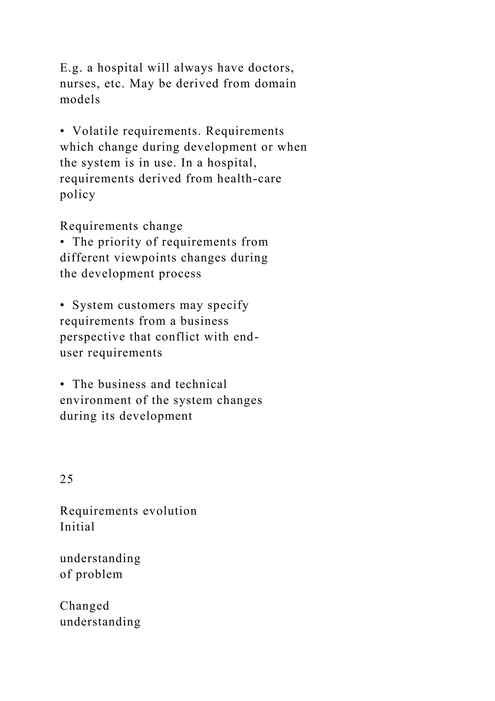 E.g. a hospital will always have doctors,
nurses, etc. May be derived from domain
models
• Volatile requirements. Requirements
which change during development or when
the system is in use. In a hospital,
requirements derived from health-care
policy
Requirements change
• The priority of requirements from
different viewpoints changes during
the development process
• System customers may specify
requirements from a business
perspective that conflict with end-
user requirements
• The business and technical
environment of the system changes
during its development
25
Requirements evolution
Initial
understanding
of problem
Changed
understanding
 