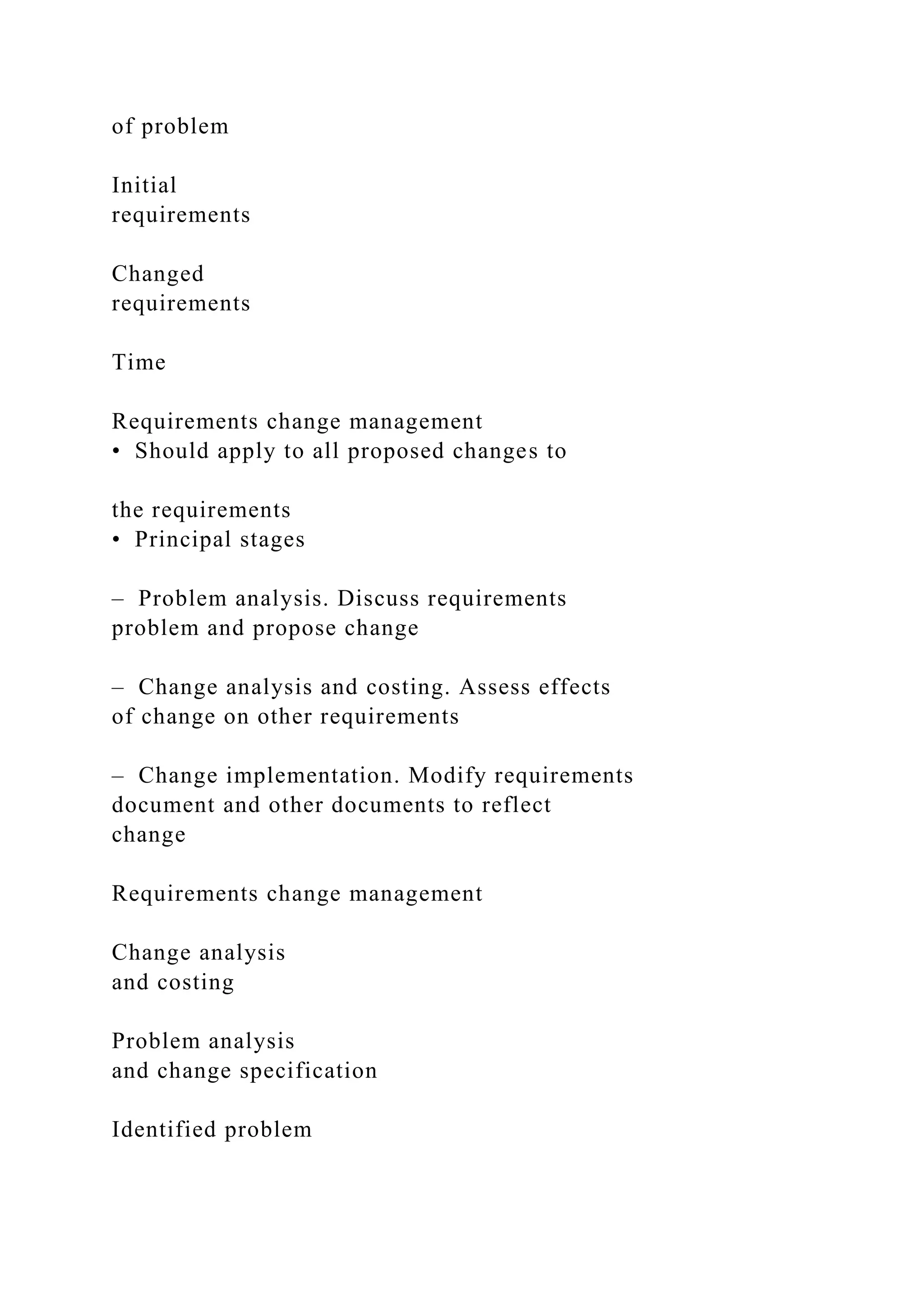 of problem
Initial
requirements
Changed
requirements
Time
Requirements change management
• Should apply to all proposed changes to
the requirements
• Principal stages
– Problem analysis. Discuss requirements
problem and propose change
– Change analysis and costing. Assess effects
of change on other requirements
– Change implementation. Modify requirements
document and other documents to reflect
change
Requirements change management
Change analysis
and costing
Problem analysis
and change specification
Identified problem
 