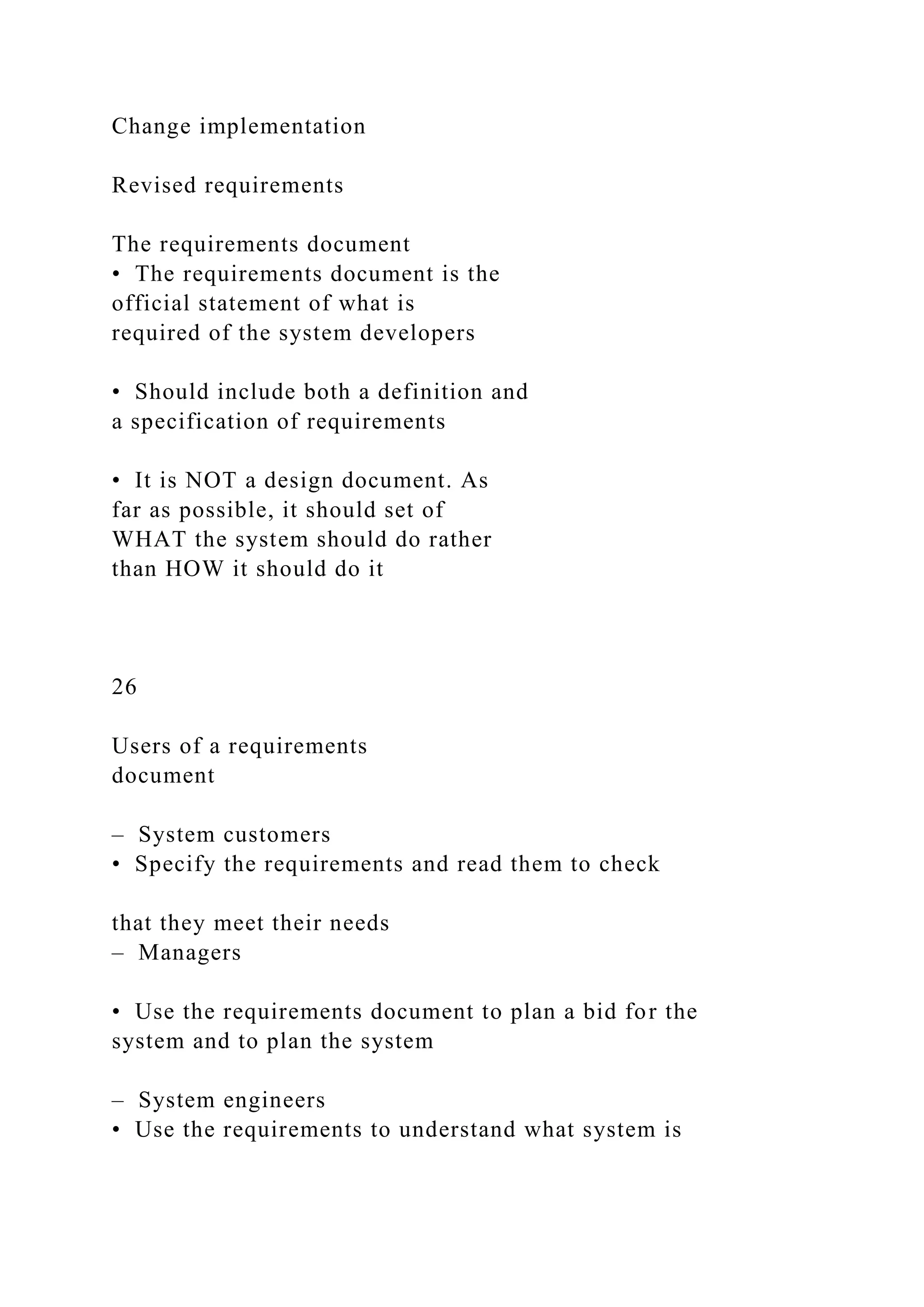 Change implementation
Revised requirements
The requirements document
• The requirements document is the
official statement of what is
required of the system developers
• Should include both a definition and
a specification of requirements
• It is NOT a design document. As
far as possible, it should set of
WHAT the system should do rather
than HOW it should do it
26
Users of a requirements
document
– System customers
• Specify the requirements and read them to check
that they meet their needs
– Managers
• Use the requirements document to plan a bid for the
system and to plan the system
– System engineers
• Use the requirements to understand what system is
 
