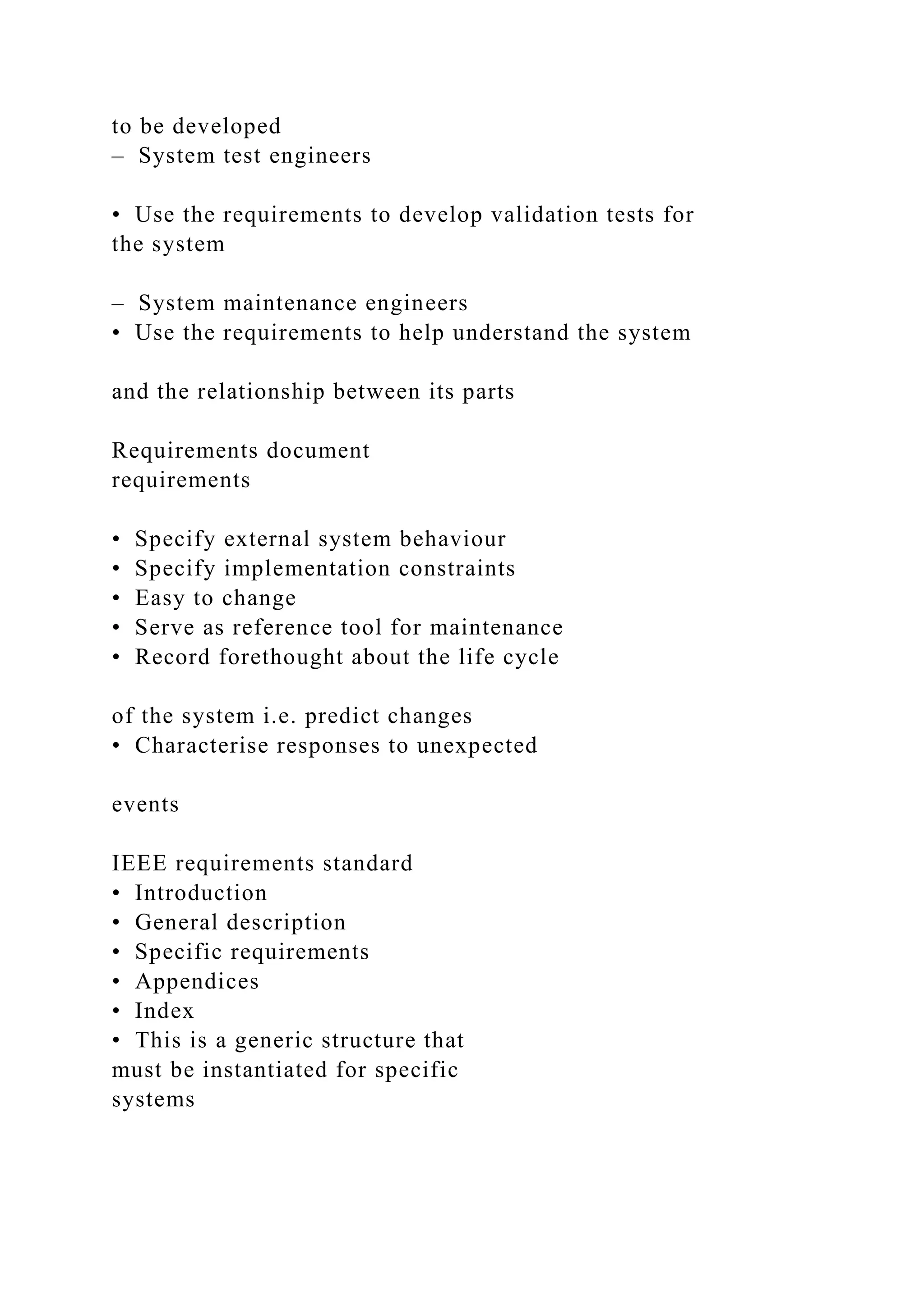to be developed
– System test engineers
• Use the requirements to develop validation tests for
the system
– System maintenance engineers
• Use the requirements to help understand the system
and the relationship between its parts
Requirements document
requirements
• Specify external system behaviour
• Specify implementation constraints
• Easy to change
• Serve as reference tool for maintenance
• Record forethought about the life cycle
of the system i.e. predict changes
• Characterise responses to unexpected
events
IEEE requirements standard
• Introduction
• General description
• Specific requirements
• Appendices
• Index
• This is a generic structure that
must be instantiated for specific
systems
 