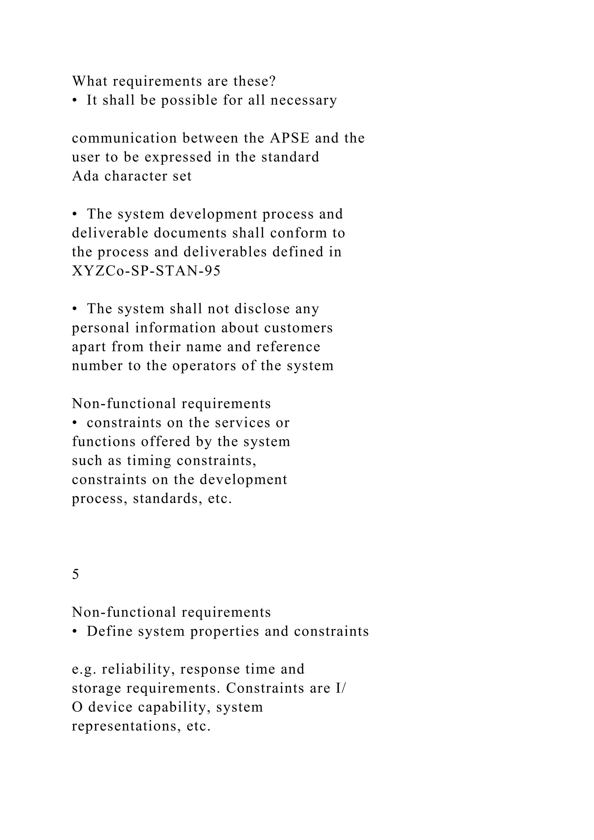 What requirements are these?
• It shall be possible for all necessary
communication between the APSE and the
user to be expressed in the standard
Ada character set
• The system development process and
deliverable documents shall conform to
the process and deliverables defined in
XYZCo-SP-STAN-95
• The system shall not disclose any
personal information about customers
apart from their name and reference
number to the operators of the system
Non-functional requirements
• constraints on the services or
functions offered by the system
such as timing constraints,
constraints on the development
process, standards, etc.
5
Non-functional requirements
• Define system properties and constraints
e.g. reliability, response time and
storage requirements. Constraints are I/
O device capability, system
representations, etc.
 