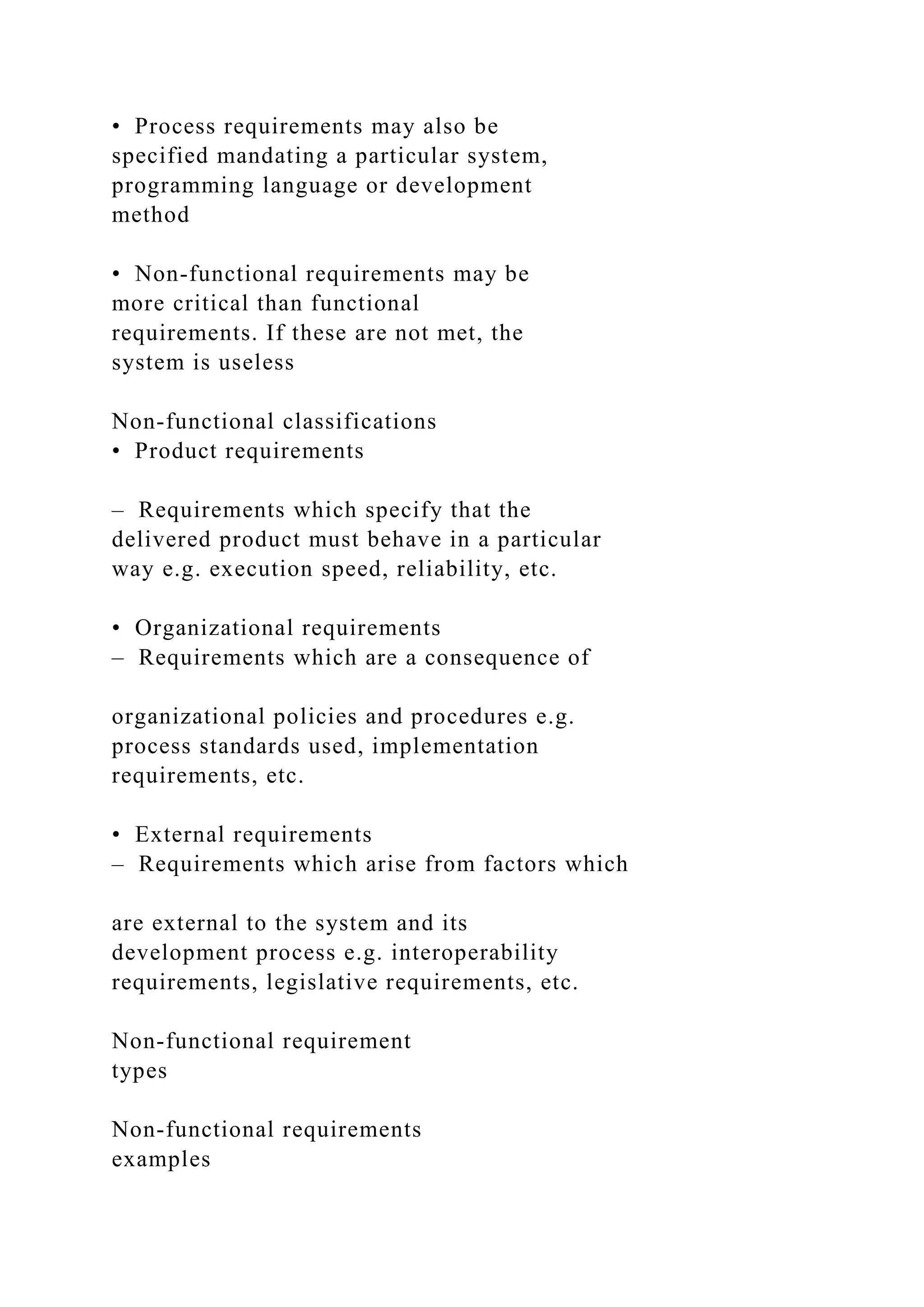 • Process requirements may also be
specified mandating a particular system,
programming language or development
method
• Non-functional requirements may be
more critical than functional
requirements. If these are not met, the
system is useless
Non-functional classifications
• Product requirements
– Requirements which specify that the
delivered product must behave in a particular
way e.g. execution speed, reliability, etc.
• Organizational requirements
– Requirements which are a consequence of
organizational policies and procedures e.g.
process standards used, implementation
requirements, etc.
• External requirements
– Requirements which arise from factors which
are external to the system and its
development process e.g. interoperability
requirements, legislative requirements, etc.
Non-functional requirement
types
Non-functional requirements
examples
 