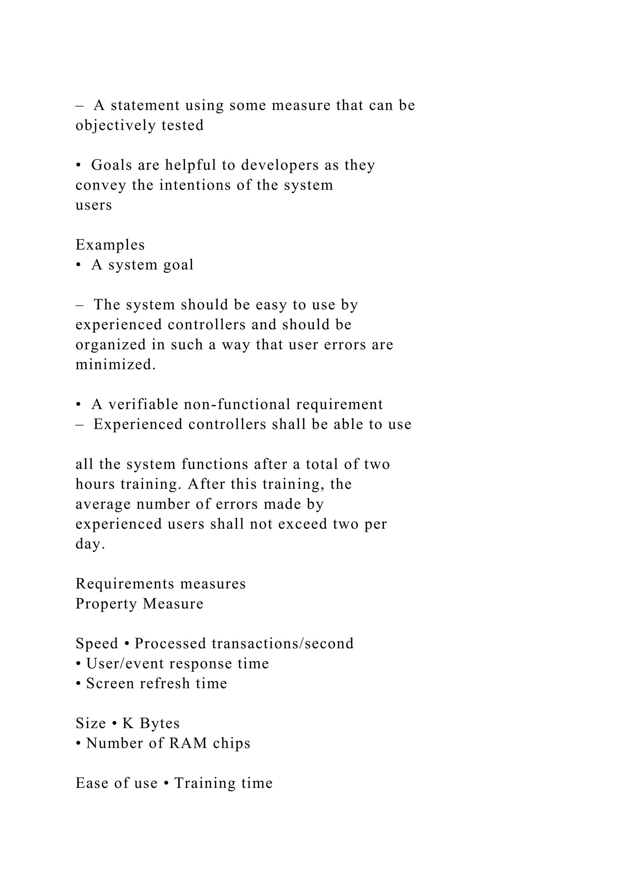 – A statement using some measure that can be
objectively tested
• Goals are helpful to developers as they
convey the intentions of the system
users
Examples
• A system goal
– The system should be easy to use by
experienced controllers and should be
organized in such a way that user errors are
minimized.
• A verifiable non-functional requirement
– Experienced controllers shall be able to use
all the system functions after a total of two
hours training. After this training, the
average number of errors made by
experienced users shall not exceed two per
day.
Requirements measures
Property Measure
Speed • Processed transactions/second
• User/event response time
• Screen refresh time
Size • K Bytes
• Number of RAM chips
Ease of use • Training time
 