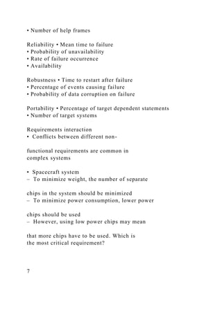 • Number of help frames
Reliability • Mean time to failure
• Probability of unavailability
• Rate of failure occurrence
• Availability
Robustness • Time to restart after failure
• Percentage of events causing failure
• Probability of data corruption on failure
Portability • Percentage of target dependent statements
• Number of target systems
Requirements interaction
• Conflicts between different non-
functional requirements are common in
complex systems
• Spacecraft system
– To minimize weight, the number of separate
chips in the system should be minimized
– To minimize power consumption, lower power
chips should be used
– However, using low power chips may mean
that more chips have to be used. Which is
the most critical requirement?
7
 