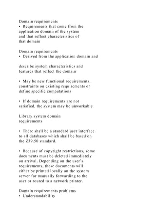 Domain requirements
• Requirements that come from the
application domain of the system
and that reflect characteristics of
that domain
Domain requirements
• Derived from the application domain and
describe system characteristics and
features that reflect the domain
• May be new functional requirements,
constraints on existing requirements or
define specific computations
• If domain requirements are not
satisfied, the system may be unworkable
Library system domain
requirements
• There shall be a standard user interface
to all databases which shall be based on
the Z39.50 standard.
• Because of copyright restrictions, some
documents must be deleted immediately
on arrival. Depending on the user’s
requirements, these documents will
either be printed locally on the system
server for manually forwarding to the
user or routed to a network printer.
Domain requirements problems
• Understandability
 