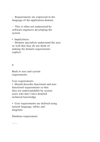 – Requirements are expressed in the
language of the application domain
– This is often not understood by
software engineers developing the
system
• Implicitness
– Domain specialists understand the area
so well that they do not think of
making the domain requirements
explicit
8
Back to user and system
requirements
User requirements
• Should describe functional and non-
functional requirements so that
they are understandable by system
users who don’t have detailed
technical knowledge
• User requirements are defined using
natural language, tables and
diagrams
Database requirement
……
 