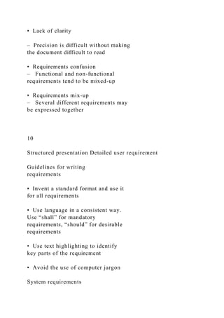 • Lack of clarity
– Precision is difficult without making
the document difficult to read
• Requirements confusion
– Functional and non-functional
requirements tend to be mixed-up
• Requirements mix-up
– Several different requirements may
be expressed together
10
Structured presentation Detailed user requirement
Guidelines for writing
requirements
• Invent a standard format and use it
for all requirements
• Use language in a consistent way.
Use “shall” for mandatory
requirements, “should” for desirable
requirements
• Use text highlighting to identify
key parts of the requirement
• Avoid the use of computer jargon
System requirements
 