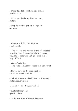• More detailed specifications of user
requirements
• Serve as a basis for designing the
system
• May be used as part of the system
contract
11
Problems with NL specification
• Ambiguity
– The readers and writers of the requirement
must interpret the same words in the same
way. NL is naturally ambiguous so this is
very difficult
• Over-flexibility
– The same thing may be said in a number of
different ways in the specification
• Lack of modularisation
– NL structures are inadequate to structure
system requirements
Alternatives to NL specification
Structured language
specifications
• A limited form of natural language
 
