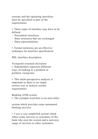systems and the operating interfaces
must be specified as part of the
requirements
• Three types of interface may have to be
defined
– Procedural interfaces
– Data structures that are exchanged
– Data representations
• Formal notations are an effective
technique for interface specification
PDL interface description
Viewpoint-oriented elicitation
• Stakeholders represent different
ways of looking at a problem or
problem viewpoints
• This multi-perspective analysis is
important as there is no single
correct way to analyze system
requirements
Banking ATM system
• The example used here is an auto-teller
system which provides some automated
banking services
• I use a very simplified system which
offers some services to customers of the
bank who own the system and a narrower
range of services to other customers
 