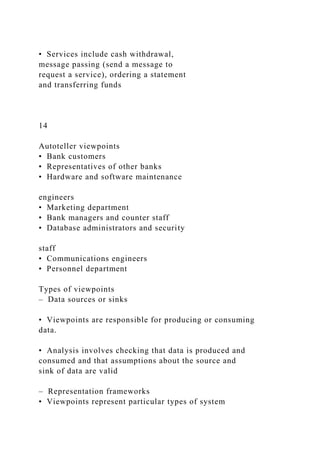 • Services include cash withdrawal,
message passing (send a message to
request a service), ordering a statement
and transferring funds
14
Autoteller viewpoints
• Bank customers
• Representatives of other banks
• Hardware and software maintenance
engineers
• Marketing department
• Bank managers and counter staff
• Database administrators and security
staff
• Communications engineers
• Personnel department
Types of viewpoints
– Data sources or sinks
• Viewpoints are responsible for producing or consuming
data.
• Analysis involves checking that data is produced and
consumed and that assumptions about the source and
sink of data are valid
– Representation frameworks
• Viewpoints represent particular types of system
 