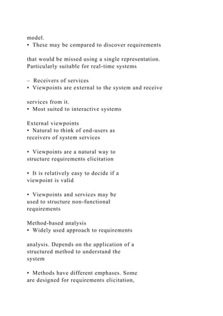 model.
• These may be compared to discover requirements
that would be missed using a single representation.
Particularly suitable for real-time systems
– Receivers of services
• Viewpoints are external to the system and receive
services from it.
• Most suited to interactive systems
External viewpoints
• Natural to think of end-users as
receivers of system services
• Viewpoints are a natural way to
structure requirements elicitation
• It is relatively easy to decide if a
viewpoint is valid
• Viewpoints and services may be
used to structure non-functional
requirements
Method-based analysis
• Widely used approach to requirements
analysis. Depends on the application of a
structured method to understand the
system
• Methods have different emphases. Some
are designed for requirements elicitation,
 