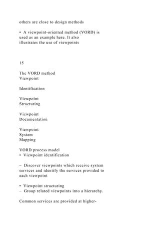 others are close to design methods
• A viewpoint-oriented method (VORD) is
used as an example here. It also
illustrates the use of viewpoints
15
The VORD method
Viewpoint
Identification
Viewpoint
Structuring
Viewpoint
Documentation
Viewpoint
System
Mapping
VORD process model
• Viewpoint identification
– Discover viewpoints which receive system
services and identify the services provided to
each viewpoint
• Viewpoint structuring
– Group related viewpoints into a hierarchy.
Common services are provided at higher-
 