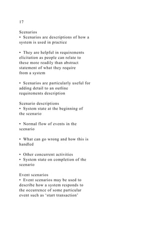 17
Scenarios
• Scenarios are descriptions of how a
system is used in practice
• They are helpful in requirements
elicitation as people can relate to
these more readily than abstract
statement of what they require
from a system
• Scenarios are particularly useful for
adding detail to an outline
requirements description
Scenario descriptions
• System state at the beginning of
the scenario
• Normal flow of events in the
scenario
• What can go wrong and how this is
handled
• Other concurrent activities
• System state on completion of the
scenario
Event scenarios
• Event scenarios may be used to
describe how a system responds to
the occurrence of some particular
event such as ‘start transaction’
 