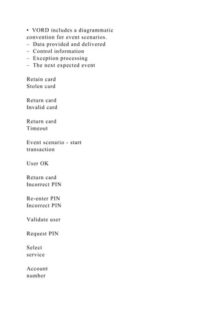 • VORD includes a diagrammatic
convention for event scenarios.
– Data provided and delivered
– Control information
– Exception processing
– The next expected event
Retain card
Stolen card
Return card
Invalid card
Return card
Timeout
Event scenario - start
transaction
User OK
Return card
Incorrect PIN
Re-enter PIN
Incorrect PIN
Validate user
Request PIN
Select
service
Account
number
 
