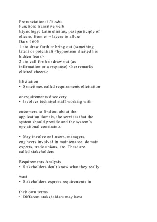 Pronunciation: i-'li-s&t
Function: transitive verb
Etymology: Latin elicitus, past participle of
elicere, from e- + lacere to allure
Date: 1605
1 : to draw forth or bring out (something
latent or potential) <hypnotism elicited his
hidden fears>
2 : to call forth or draw out (as
information or a response) <her remarks
elicited cheers>
Elicitation
• Sometimes called requirements elicitation
or requirements discovery
• Involves technical staff working with
customers to find out about the
application domain, the services that the
system should provide and the system’s
operational constraints
• May involve end-users, managers,
engineers involved in maintenance, domain
experts, trade unions, etc. These are
called stakeholders
Requirements Analysis
• Stakeholders don’t know what they really
want
• Stakeholders express requirements in
their own terms
• Different stakeholders may have
 