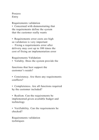 Process
Entry
Requirements validation
• Concerned with demonstrating that
the requirements define the system
that the customer really wants
• Requirements error costs are high
so validation is very important
– Fixing a requirements error after
delivery may cost up to 100 times the
cost of fixing an implementation error
Requirements Validation
• Validity. Does the system provide the
functions that best support the
customer’s needs?
• Consistency. Are there any requirements
conflicts?
• Completeness. Are all functions required
by the customer included?
• Realism. Can the requirements be
implemented given available budget and
technology
• Verifiability. Can the requirements be
checked?
Requirements validation
techniques
 
