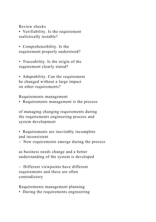 Review checks
• Verifiability. Is the requirement
realistically testable?
• Comprehensibility. Is the
requirement properly understood?
• Traceability. Is the origin of the
requirement clearly stated?
• Adaptability. Can the requirement
be changed without a large impact
on other requirements?
Requirements management
• Requirements management is the process
of managing changing requirements during
the requirements engineering process and
system development
• Requirements are inevitably incomplete
and inconsistent
– New requirements emerge during the process
as business needs change and a better
understanding of the system is developed
– Different viewpoints have different
requirements and these are often
contradictory
Requirements management planning
• During the requirements engineering
 