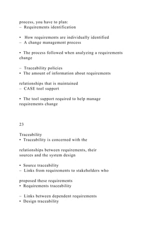 process, you have to plan:
– Requirements identification
• How requirements are individually identified
– A change management process
• The process followed when analyzing a requirements
change
– Traceability policies
• The amount of information about requirements
relationships that is maintained
– CASE tool support
• The tool support required to help manage
requirements change
23
Traceability
• Traceability is concerned with the
relationships between requirements, their
sources and the system design
• Source traceability
– Links from requirements to stakeholders who
proposed these requirements
• Requirements traceability
– Links between dependent requirements
• Design traceability
 