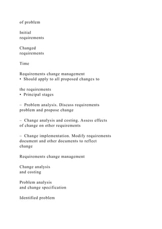 of problem
Initial
requirements
Changed
requirements
Time
Requirements change management
• Should apply to all proposed changes to
the requirements
• Principal stages
– Problem analysis. Discuss requirements
problem and propose change
– Change analysis and costing. Assess effects
of change on other requirements
– Change implementation. Modify requirements
document and other documents to reflect
change
Requirements change management
Change analysis
and costing
Problem analysis
and change specification
Identified problem
 