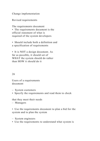 Change implementation
Revised requirements
The requirements document
• The requirements document is the
official statement of what is
required of the system developers
• Should include both a definition and
a specification of requirements
• It is NOT a design document. As
far as possible, it should set of
WHAT the system should do rather
than HOW it should do it
26
Users of a requirements
document
– System customers
• Specify the requirements and read them to check
that they meet their needs
– Managers
• Use the requirements document to plan a bid for the
system and to plan the system
– System engineers
• Use the requirements to understand what system is
 