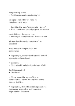 not precisely stated
• Ambiguous requirements may be
interpreted in different ways by
developers and users
• Consider the term ‘appropriate viewers’
– User intention - special purpose viewer for
each different document type
– Developer interpretation - Provide a text
viewer that shows the contents of the
document
Requirements completeness and
consistency
• In principle, requirements should be both
complete and consistent
• Complete
– They should include descriptions of all
facilities required
• Consistent
– There should be no conflicts or
contradictions in the descriptions of the
system facilities
• In practice, it is difficult (?impossible?)
to produce a complete and consistent
requirements document
 