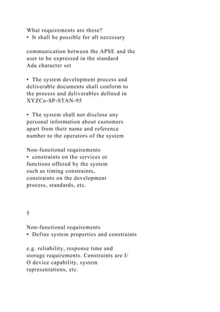 What requirements are these?
• It shall be possible for all necessary
communication between the APSE and the
user to be expressed in the standard
Ada character set
• The system development process and
deliverable documents shall conform to
the process and deliverables defined in
XYZCo-SP-STAN-95
• The system shall not disclose any
personal information about customers
apart from their name and reference
number to the operators of the system
Non-functional requirements
• constraints on the services or
functions offered by the system
such as timing constraints,
constraints on the development
process, standards, etc.
5
Non-functional requirements
• Define system properties and constraints
e.g. reliability, response time and
storage requirements. Constraints are I/
O device capability, system
representations, etc.
 