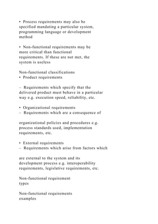 • Process requirements may also be
specified mandating a particular system,
programming language or development
method
• Non-functional requirements may be
more critical than functional
requirements. If these are not met, the
system is useless
Non-functional classifications
• Product requirements
– Requirements which specify that the
delivered product must behave in a particular
way e.g. execution speed, reliability, etc.
• Organizational requirements
– Requirements which are a consequence of
organizational policies and procedures e.g.
process standards used, implementation
requirements, etc.
• External requirements
– Requirements which arise from factors which
are external to the system and its
development process e.g. interoperability
requirements, legislative requirements, etc.
Non-functional requirement
types
Non-functional requirements
examples
 