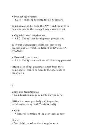 • Product requirement
– 4.C.8 It shall be possible for all necessary
communication between the APSE and the user to
be expressed in the standard Ada character set
• Organizational requirement
– 9.3.2 The system development process and
deliverable documents shall conform to the
process and deliverables defined in XYZCo-SP-
STAN-95
• External requirement
– 7.6.5 The system shall not disclose any personal
information about customers apart from their
name and reference number to the operators of
the system
6
Goals and requirements
• Non-functional requirements may be very
difficult to state precisely and imprecise
requirements may be difficult to verify.
• Goal
– A general intention of the user such as ease
of use
• Verifiable non-functional requirement
 