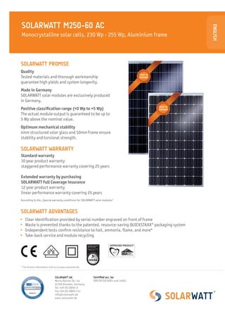 SOLARWATT M250-60 AC




                                                                                                          ENGLISH
Monocrystalline solar cells, 230 Wp - 255 Wp, Aluminium frame



SOLARWATT PROMISE
Quality
                                                                                      MADE IN
Tested materials and thorough workmanship                                             GERMANY

guarantee high yields and system longevity.
Made in Germany
SOLARWATT solar modules are exclusively produced
in Germany.
                                                                                                MADE IN
Positive classification range (+0 Wp to +5 Wp)                                                  GERMANY
The actual module output is guaranteed to be up to
5 Wp above the nominal value.
Optimum mechanical stability
4mm structured solar glass and 50mm frame ensure
stability and torsional strength.

SOLARWATT WARRANTY
Standard warranty
10 year product warranty
staggered performance warranty covering 25 years

Extended warranty by purchasing
SOLARWATT Full Coverage insurance
12 year product warranty
linear performance warranty covering 25 years
According to the „Special warranty conditions for SOLARWATT solar modules“



SOLARWATT ADVANTAGES
 	 Clear identification provided by serial number engraved on front of frame
 	 Waste is prevented thanks to the patented, resource-saving QUICKSTAXX® packaging system
 	 Independent tests confirm resistance to hail, ammonia, flame, and more*
 	 Take-back service and module recycling




* For further information visit us on www.solarwatt.de



                               SOLARWATT AG               Certified acc. to:
                               Maria-Reiche-Str. 2a       DIN EN ISO 9001 und 14001
                               01109 Dresden, Germany
                               Tel.	+49 351 8895-0
                               Fax	+49 351 8895-111
                               info@solarwatt.de
                               www.solarwatt.de
 