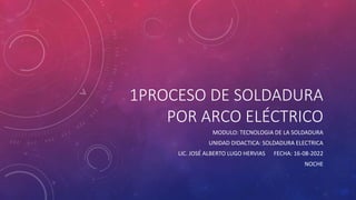 1PROCESO DE SOLDADURA
POR ARCO ELÉCTRICO
MODULO: TECNOLOGIA DE LA SOLDADURA
UNIDAD DIDACTICA: SOLDADURA ELECTRICA
LIC. JOSÉ ALBERTO LUGO HERVIAS FECHA: 16-08-2022
NOCHE
 
