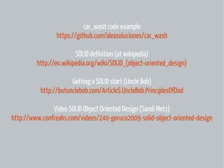 car_wash code example
https://github.com/aleasoluciones/car_wash
SOLID definition (at wikipedia)
http://en.wikipedia.org/wiki/SOLID_(object-oriented_design)
Getting a SOLID start (Uncle Bob)
http://butunclebob.com/ArticleS.UncleBob.PrinciplesOfOod
Video SOLID Object Oriented Design (Sandi Metz)
http://www.confreaks.com/videos/240-goruco2009-solid-object-oriented-design

 