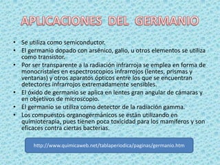 • Se utiliza como semiconductor.
• El germanio dopado con arsénico, galio, u otros elementos se utiliza
  como transistor.
• Por ser transparente a la radiación infrarroja se emplea en forma de
  monocristales en espectroscopios infrarrojos (lentes, prismas y
  ventanas) y otros aparatos ópticos entre los que se encuentran
  detectores infrarrojos extremadamente sensibles.
• El óxido de germanio se aplica en lentes gran angular de cámaras y
  en objetivos de microscopio.
• El germanio se utiliza como detector de la radiación gamma.
• Los compuestos organogermánicos se están utilizando en
  quimioterapia, pues tienen poca toxicidad para los mamíferos y son
  eficaces contra ciertas bacterias.

       http://www.quimicaweb.net/tablaperiodica/paginas/germanio.htm
 
