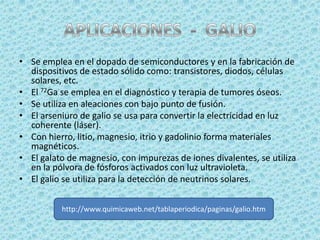 • Se emplea en el dopado de semiconductores y en la fabricación de
  dispositivos de estado sólido como: transistores, diodos, células
  solares, etc.
• El 72Ga se emplea en el diagnóstico y terapia de tumores óseos.
• Se utiliza en aleaciones con bajo punto de fusión.
• El arseniuro de galio se usa para convertir la electricidad en luz
  coherente (láser).
• Con hierro, litio, magnesio, itrio y gadolinio forma materiales
  magnéticos.
• El galato de magnesio, con impurezas de iones divalentes, se utiliza
  en la pólvora de fósforos activados con luz ultravioleta.
• El galio se utiliza para la detección de neutrinos solares.


          http://www.quimicaweb.net/tablaperiodica/paginas/galio.htm
 