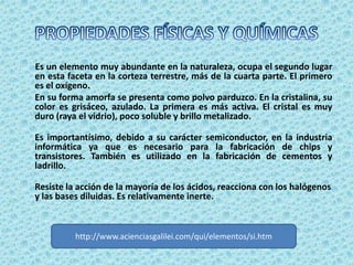 Es un elemento muy abundante en la naturaleza, ocupa el segundo lugar
en esta faceta en la corteza terrestre, más de la cuarta parte. El primero
es el oxígeno.
En su forma amorfa se presenta como polvo parduzco. En la cristalina, su
color es grisáceo, azulado. La primera es más activa. El cristal es muy
duro (raya el vidrio), poco soluble y brillo metalizado.

Es importantísimo, debido a su carácter semiconductor, en la industria
informática ya que es necesario para la fabricación de chips y
transistores. También es utilizado en la fabricación de cementos y
ladrillo.

Resiste la acción de la mayoría de los ácidos, reacciona con los halógenos
y las bases diluidas. Es relativamente inerte.



          http://www.acienciasgalilei.com/qui/elementos/si.htm
 