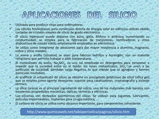 •   Utilizado para producir chips para ordenadores.
•   Las células fotovoltaicas para conversión directa de energía solar en eléctrica utilizan obleas
    cortadas de cristales simples de silicio de grado electrónico.
•   El silicio hiperpuro puede doparse con boro, galio, fósforo o arsénico, aumentando su
    conductividad; se emplea para la fabricación de transistores, rectificadores y otros
    dispositivos de estado sólido ampliamente empleados en electrónica.
•   Se utiliza como integrante de aleaciones para dar mayor resistencia a aluminio, magnesio,
    cobre y otros metales.
•   La arena y arcilla (silicatos) se usan para fabricar ladrillos y hormigón; son un material
    refractario que permite trabajar a altas temperaturas.
•   El metasilicato de sodio, Na2SiO3, es una sal empleada en detergentes para tamponar e
    impedir que la suciedad entre en el tejido: los iones metasilicatos, SiO3-2,se unen a las
    partículas de suciedad, dándoles carga negativa, lo que impide que se agreguen y formen
    partículas insolubles.
•   Al acidificar el ortosilicato de silicio se obtiene un precipitado gelatinoso de sílice (sílica gel)
    que se emplea como agente desecante, soporte para catalizadores, cromatografía y aislante
    térmico.
•   La sílice (arena) es el principal ingrediente del vidrio, uno de los materiales más baratos con
    excelentes propiedades mecánicas, ópticas, térmicas y eléctricas.
•   Las siliconas son derivados poliméricos del silicio. Se utilizan para juguetes, lubricantes,
    películas impermeables, implantes para cirugía estética, ...
•   El carburo de silicio se utiliza como abrasivo importante, para componentes refractarios.

            http://www.quimicaweb.net/tablaperiodica/paginas/silicio.htm
 