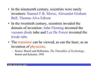 •  In the nineteenth century, scientists were rarely
inventors: Samuel F.B. Morse, Alexander Graham
Bell, Thomas Alva Edison
•  In the twentieth century, scientists invaded the
domain of invention: John Fleming invented the
vacuum diode tube and Lee De Forest invented the
triode tube
•  The transistor can be viewed, as can the laser, as an
invention of physicists.
–  Source: Bunch and Hellemans, The Timetables of Technology,
Simon and Schuster, 1993
AHR, Abril-Julio, 2011
 
